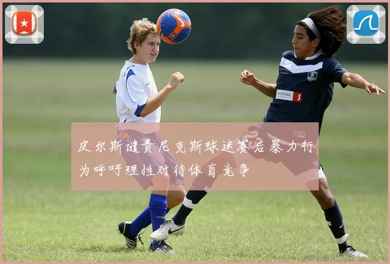 皮尔斯谴责尼克斯球迷赛后暴力行为呼吁理性对待体育竞争
