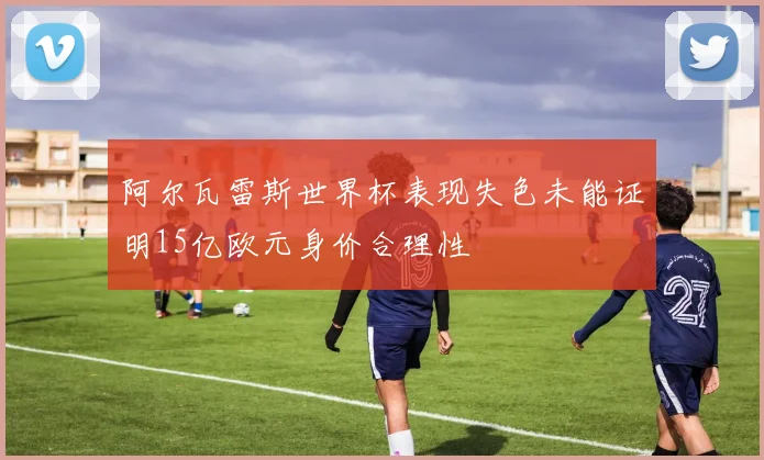 阿尔瓦雷斯世界杯表现失色未能证明15亿欧元身价合理性