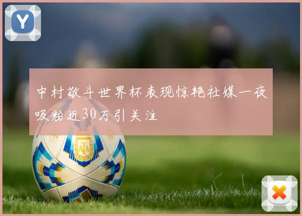 中村敬斗世界杯表现惊艳社媒一夜吸粉近30万引关注
