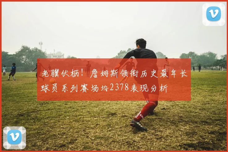 老骥伏枥！詹姆斯领衔历史最年长球员系列赛场均2378表现分析