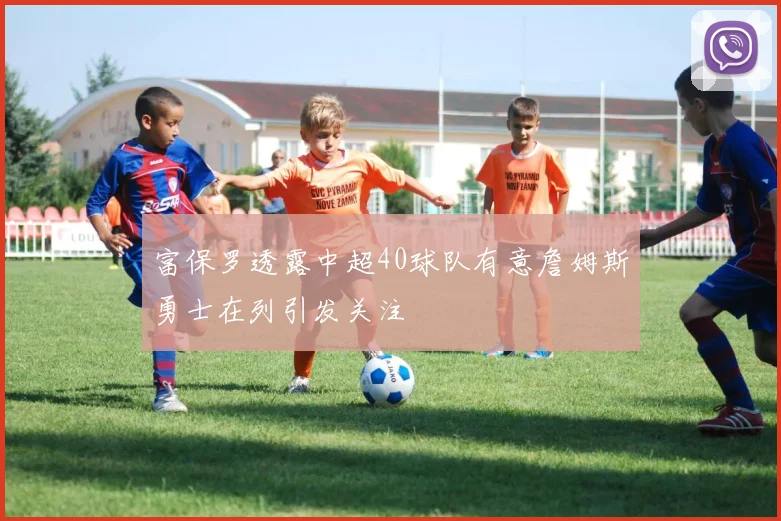 富保罗透露中超40球队有意詹姆斯勇士在列引发关注