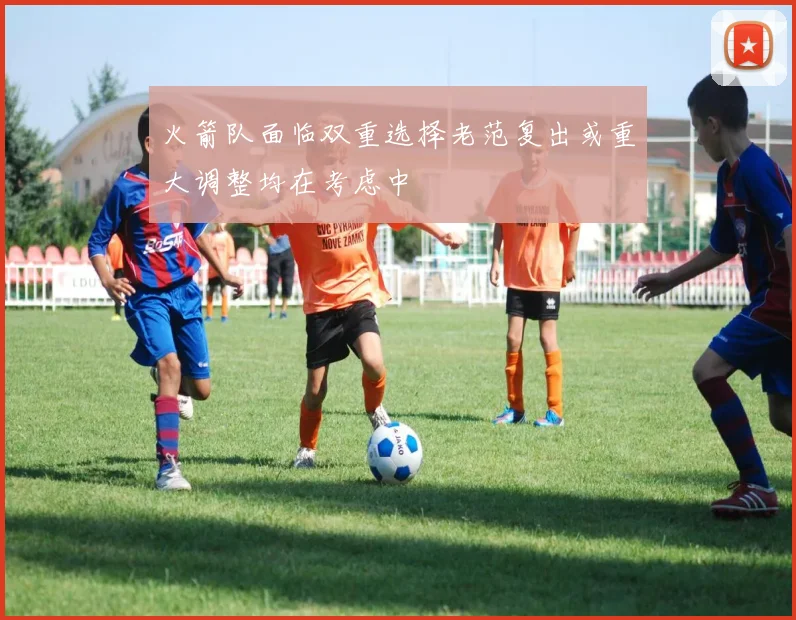火箭队面临双重选择老范复出或重大调整均在考虑中