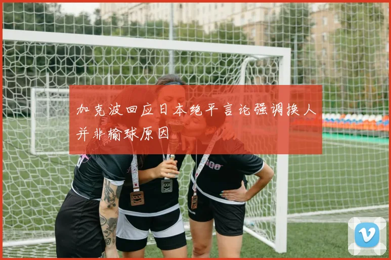 加克波回应日本绝平言论强调换人并非输球原因