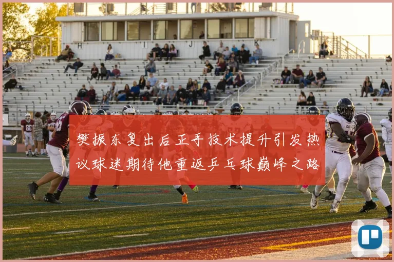 樊振东复出后正手技术提升引发热议球迷期待他重返乒乓球巅峰之路