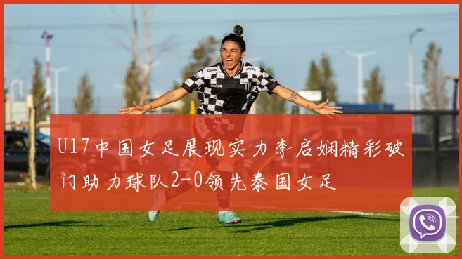 U17中国女足展现实力李启娴精彩破门助力球队2-0领先泰国女足