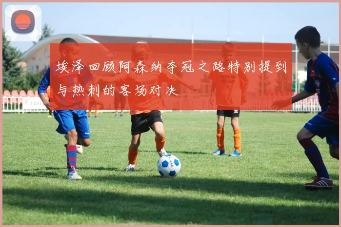 埃泽回顾阿森纳夺冠之路特别提到与热刺的客场对决