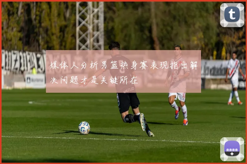 媒体人分析男篮热身赛表现指出解决问题才是关键所在