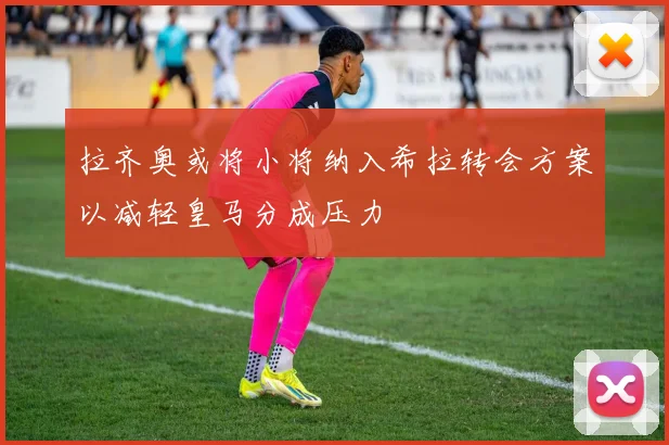 拉齐奥或将小将纳入希拉转会方案以减轻皇马分成压力