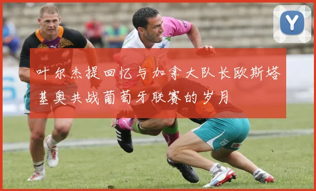 叶尔杰提回忆与加拿大队长欧斯塔基奥共战葡萄牙联赛的岁月