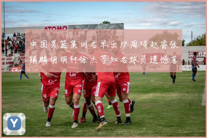 中国男篮集训名单出炉周琦赵睿张镇麟胡明轩徐杰等知名球员遗憾落选