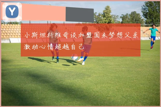 小斯坦科维奇谈加盟国米梦想父亲激动心情超越自己