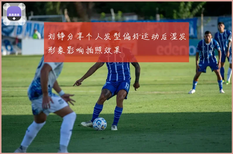 刘铮分享个人发型偏好运动后湿发形象影响拍照效果