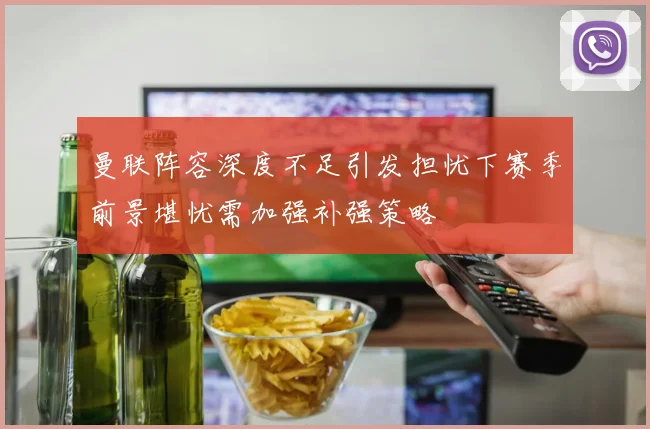 曼联阵容深度不足引发担忧下赛季前景堪忧需加强补强策略